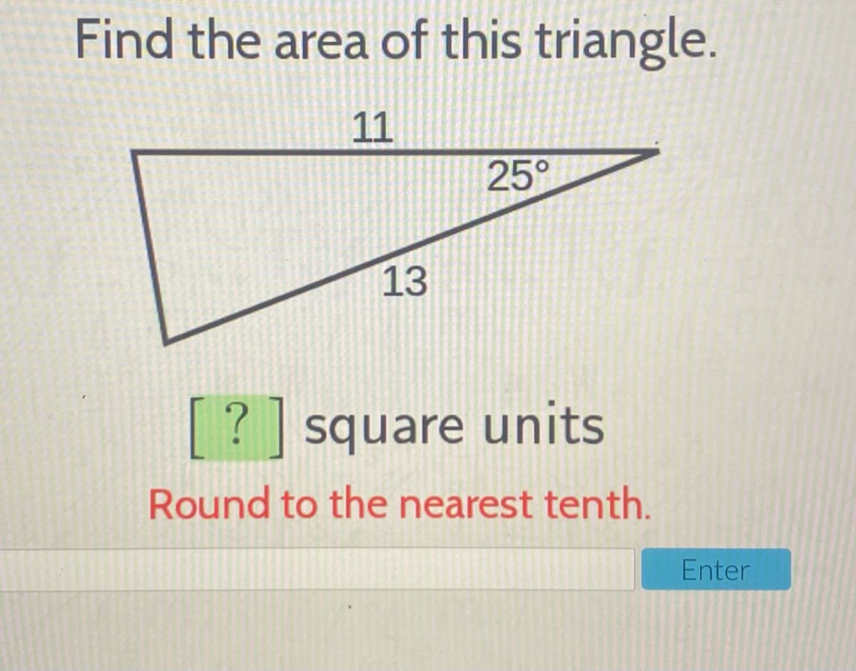 Find the area of this triangle.
11
25°
13
[?] square units
Round to the nearest tenth.
Enter
