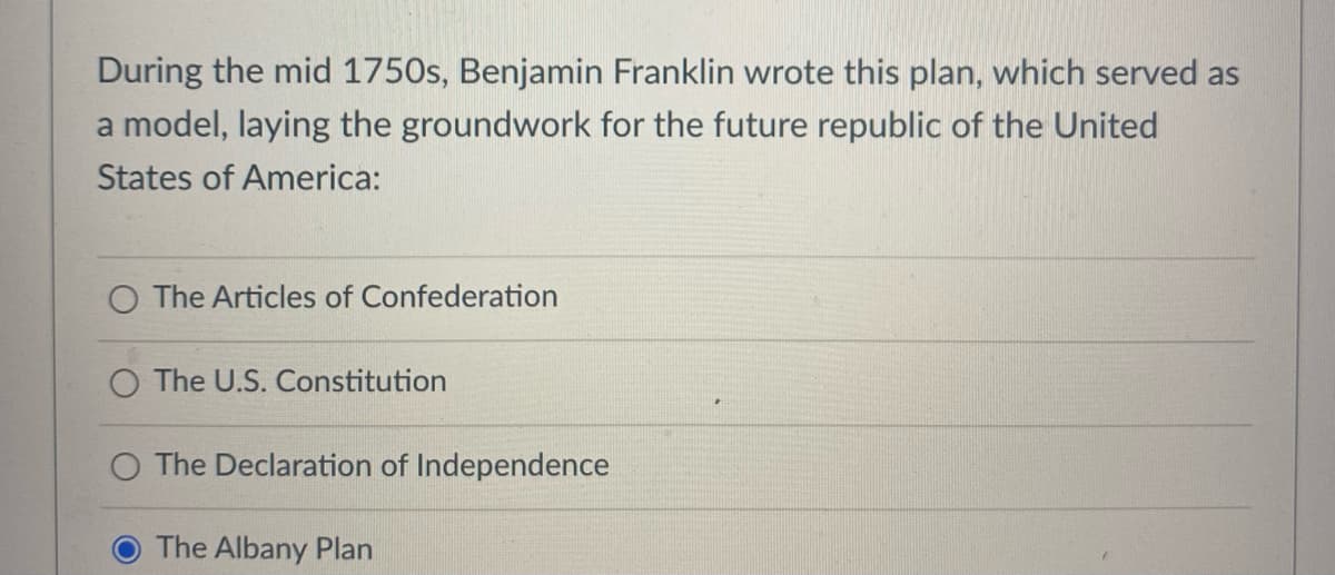 During the mid 1750s, Benjamin Franklin wrote this plan, which served as
a model, laying the groundwork for the future republic of the United
States of America:
O The Articles of Confederation
The U.S. Constitution
The Declaration of Independence
The Albany Plan
