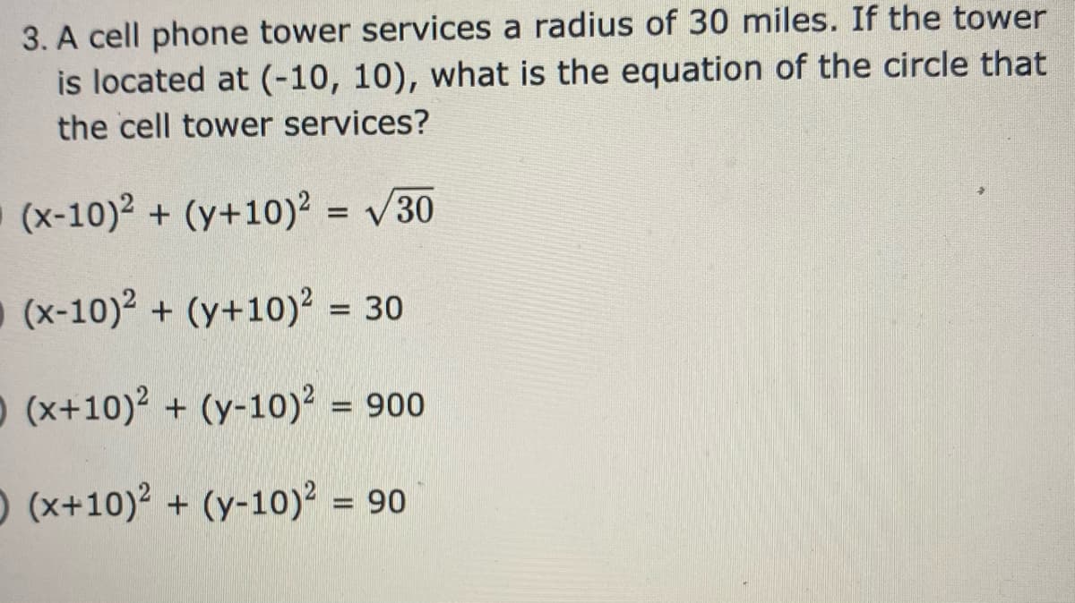 3. A cell phone tower services a radius of 30 miles. If the tower
is located at (-10, 10), what is the equation of the circle that
the cell tower services?
(x-10)2 + (y+10)2 = /30
(x-10)2 + (y+10)? = 30
%3D
O (x+10)2 + (y-10)? = 900
%3D
O (x+10)2 + (y-10)² = 90
