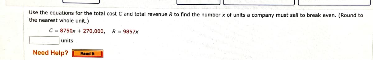 Use the equations for the total cost C and total revenue R to find the number x of units a company must sell to break even. (Round to
the nearest whole unit.)
C = 8750x + 270,000,
R = 9857x
units
Need Help?
Read It