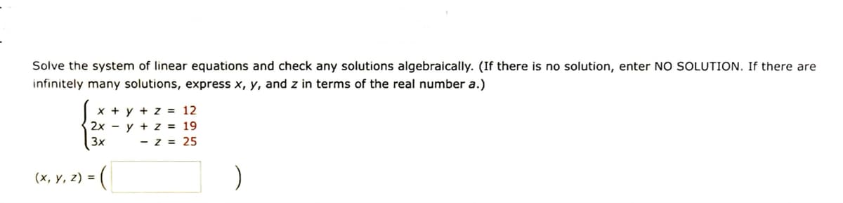 Solve the system of linear equations and check any solutions algebraically. (If there is no solution, enter NO SOLUTION. If there are
infinitely many solutions, express x, y, and z in terms of the real number a.)
x + y + z = 12
2xy + z = 19
3x - z = 25
(x, y, z) =