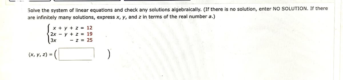 Solve the system of linear equations and check any solutions algebraically. (If there is no solution, enter NO SOLUTION. If there
are infinitely many solutions, express x, y, and z in terms of the real number a.)
x + y + z = 12
2xy + z = 19
3x - Z = 25
(x, y, z) =