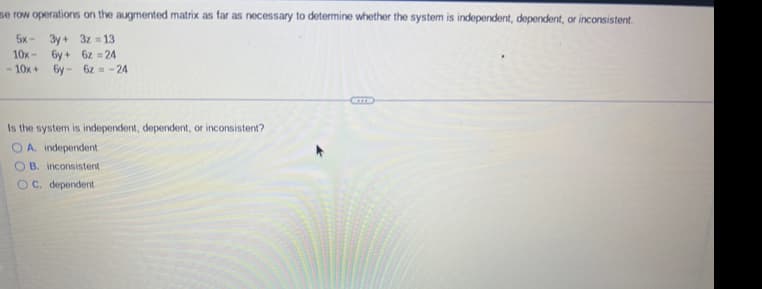 se row operations on the augmented matrix as far as necessary to determine whether the system is independent, dependent, or inconsistent.
5x
3y+ 3z=13
10x
6y+ 6z=24
-10x+ 6y- 6z = -24
Is the system is independent, dependent, or inconsistent?
OA. independent
OB. inconsistent
OC. dependent