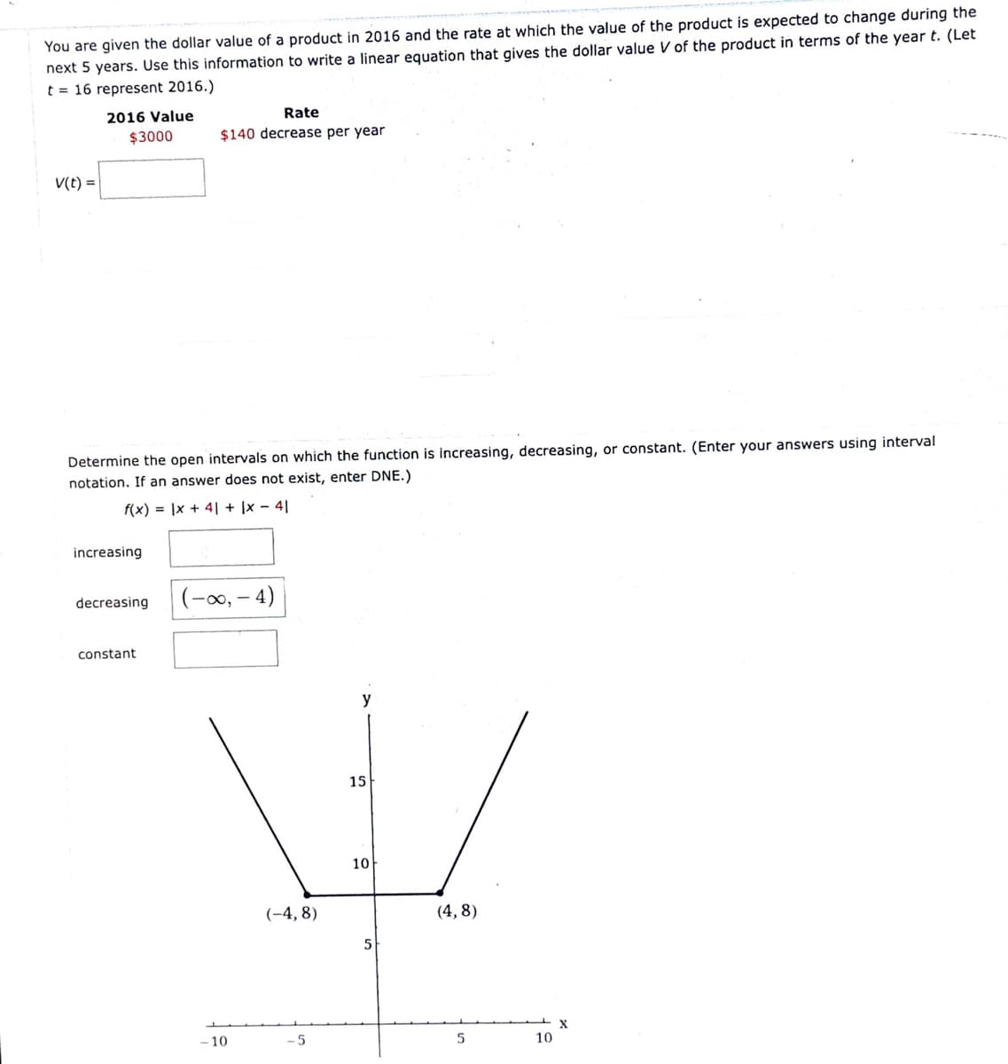 You are given the dollar value of a product in 2016 and the rate at which the value of the product is expected to change during the
next 5 years. Use this information to write a linear equation that gives the dollar value V of the product in terms of the year t. (Let
t = 16 represent 2016.)
Rate
2016 Value
$3000
$140 decrease per year
V(t) =
Determine the open intervals on which the function is increasing, decreasing, or constant. (Enter your answers using interval
notation. If an answer does not exist, enter DNE.)
f(x) = |x + 4| + |x – 4|
increasing
(-00,
- 4)
decreasing
constant
y
15
10
(-4, 8)
(4, 8)
X
10
5
10
