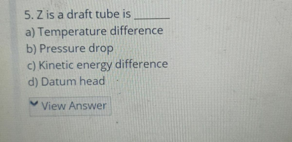 5. Z is a draft tube is
a) Temperature difference
b) Pressure drop
c) Kinetic energy
difference
d) Datum head
View Answer
