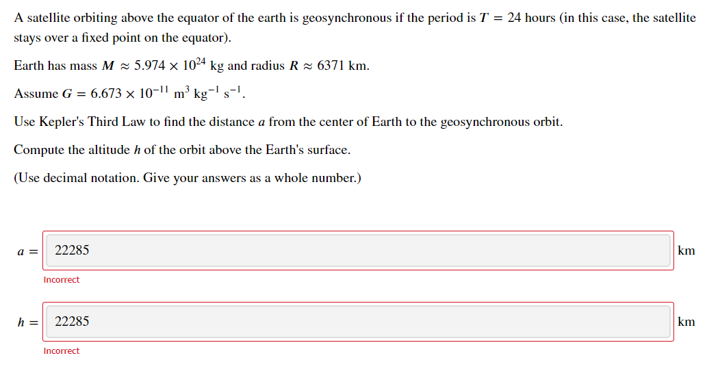 A satellite orbiting above the equator of the earth is geosynchronous if the period is T = 24 hours (in this case, the satellite
stays over a fixed point on the equator).
Earth has mass M = 5.974 × 1024 kg and radius R x 6371 km.
Assume G = 6.673 × 10-1' m³ kg¬' s-'.
Use Kepler's Third Law to find the distance a from the center of Earth to the geosynchronous orbit.
Compute the altitude h of the orbit above the Earth's surface.
(Use decimal notation. Give your answers as a whole number.)
