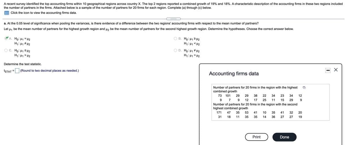A recent survey identified the top accounting firms within 10 geographical regions across country X. The top 2 regions reported a combined growth of 19% and 18%. A characteristic description of the accounting firms in these two regions included
the number of partners in the firms. Attached below is a sample of the number of partners for 20 firms for each region. Complete (a) through (c) below.
E Click the icon to view the accounting firms data.
...
a. At the 0.05 level of significance when pooling the variances, is there evidence of a difference between the two regions' accounting firms with respect to the mean number of partners?
Let u, be the mean number of partners for the highest growth region and u, be the mean number of partners for the second highest growth region. Determine the hypotheses. Choose the correct answer below.
A. Ho: H1 = H2
H: H1 # H2
O B. Ho: H12H2
H4: 41 <H2
O C. Ho: H1 SH2
H: 41 > H2
O D. Ho: H1 #H2
H1: 41 = H2
Determine the test statistic.
tSTAT =
(Round to two decimal places as needed.)
Accounting firms data
L...
Number of partners for 20 firms in the region with the highest
combined growth
73 101 29 29 38 22 34 23 34
12
9
7
9 12
17
25
11
15
29
9
Number of partners for 20 firms in the region with the second
highest combined growth
171
47 35 53
41
10
35
41
32
20
31
18 11 35
35
14
36
27
27
19
Print
Done
