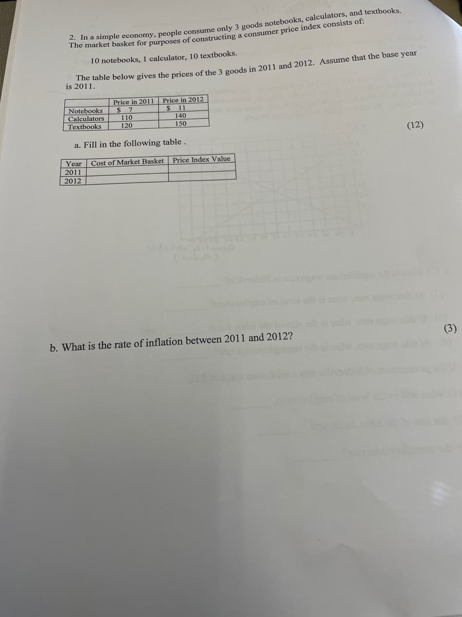 The moimple economy, people consume only 3 goods notebooks, calculators, and textbooks,
he market basket for purposes of constructing a consumer price index consists or:
10 notebooks, 1 calculator, 10 textbooks.
te table below gives the prices of the 3 goods in 2011 and 2012. Assume that the base year
is 2011.
Price in 2011
Price in 2012
11
Notebooks
2$
110
120
Calculators
140
Textbooks
150
(12)
a. Fill in the following table.
Year Cost of Market Basket Price Index Value
2011
2012
ewbdilio .
b. What is the rate of inflation between 2011 and 2012?
(3)
