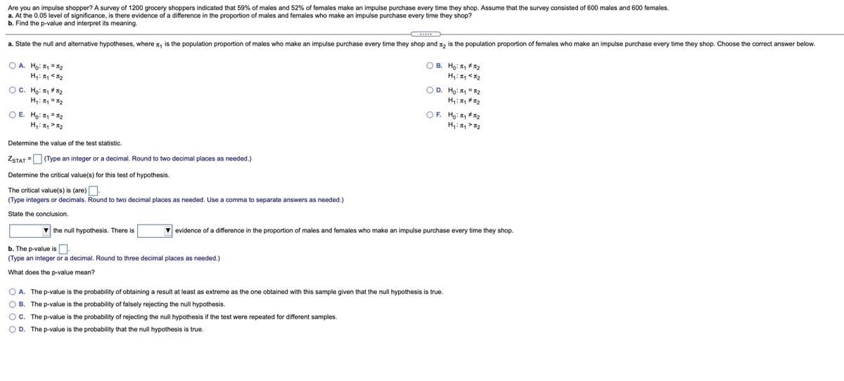 Are you an impulse shopper? A survey of 1200 grocery shoppers indicated that 59% of males and 52% of females make an impulse purchase every time they shop. Assume that the survey consisted of 600 males and 600 females.
a. At the 0.05 level of significance, is there evidence of a difference in the proportion of males and females who make an impulse purchase every time they shop?
b. Find the p-value and interpret its meaning.
a. State the null and alternative hypotheses, where n, is the population proportion of males who make an impulse purchase every time they shop and n, is the population proportion of females who make an impulse purchase every time they shop. Choose the correct answer below.
O A. Ho: 1 =x2
O B. Ho: T1 #2
H,:, <12
OC. Ho: 1 + n2
OD. Ho: 1 = 2
O E. Ho: 1 =x2
H,: > 12
OF. Hg: #72
H,:, > 12
Determine the value of the test statistic.
ZSTAT =O (Type an integer or a decimal. Round to two decimal places as needed.)
Determine the critical value(s) for this test of hypothesis.
The critical value(s) is (are).
(Type integers or decimals. Round to two decimal places as needed. Use a comma
separate answers as needed.)
State the conclusion.
V the null hypothesis. There is
v evidence of a difference in the proportion of males and females who make an impulse purchase every time they shop.
b. The p-value is.
(Type an integer or a decimal. Round to three decimal places as needed.)
What does the p-value mean?
O A. The p-value is the probability of obtaining a result at least as extreme as the one obtained with this sample given that the null hypothesis is true.
O B. The p-value is the probability of falsely rejecting the null hypothesis.
O c. The p-value is the probability of rejecting the null hypothesis if the test were repeated for different samples.
O D. The p-value is the probability that the null hypothesis is true.
