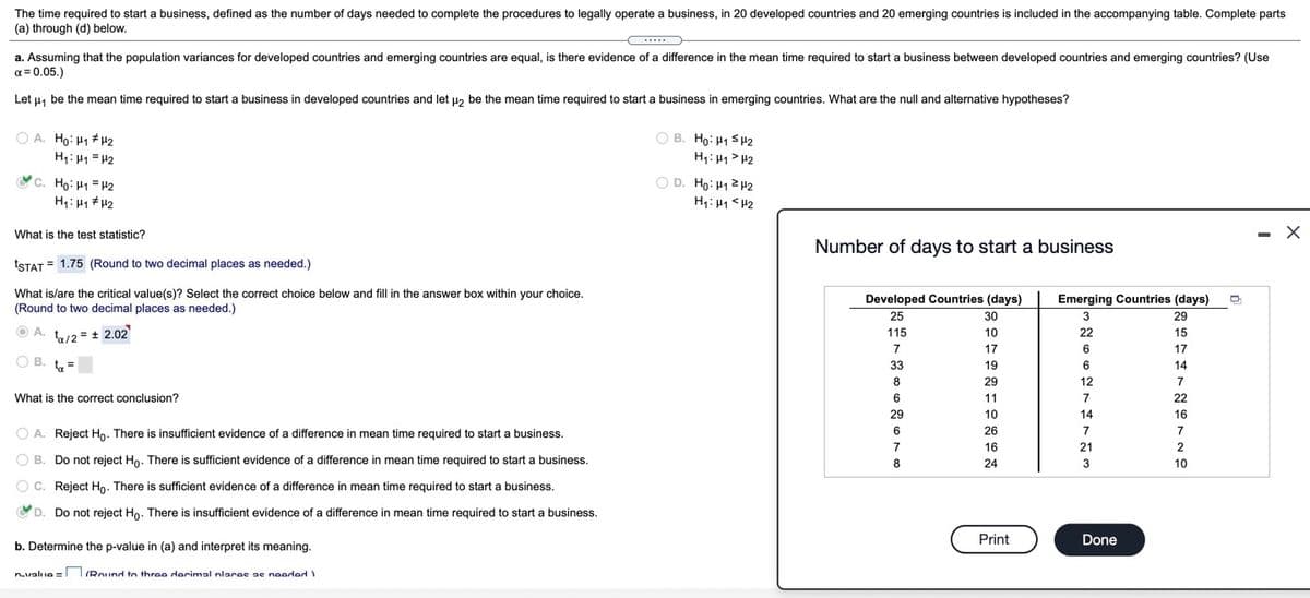 The time required to start a business, defined as the number of days needed to complete the procedures to legally operate a business, in 20 developed countries and 20 emerging countries is included in the accompanying table. Complete parts
(a) through (d) below.
a. Assuming that the population variances for developed countries and emerging countries are equal, is there evidence of a difference in the mean time required to start a business between developed countries and emerging countries? (Use
a = 0.05.)
Let u, be the mean time required to start a business in developed countries and let uz be the mean time required to start a business in emerging countries. What are the null and alternative hypotheses?
O A. Ho: H1 + 2
H1: H1 = H2
O B. Ho: 41 SH2
H1: H1 > H2
c. Họ: H1 = H2
O D. Ho: H12H2
What is the test statistic?
Number of days to start a business
TSTAT = 1.75 (Round to two decimal places as needed.)
What is/are the critical value(s)? Select the correct choice below and fill in the answer box within your choice.
(Round to two decimal places as needed.)
Developed Countries (days)
Emerging Countries (days)
25
30
3
29
A. ta/2 = + 2.02
115
10
22
15
7
17
6
17
O B. t=
33
19
14
8
29
12
7
What is the correct conclusion?
11
7
22
29
10
14
16
O A. Reject Ho. There is insufficient evidence of a difference in mean time required to start a business.
26
7
7
7
16
21
O B. Do not reject Ho. There is sufficient evidence of a difference in mean time required to start a business.
8
24
3
10
O C. Reject Ho. There is sufficient evidence of a difference in mean time required to start a business.
D. Do not reject Ho. There is insufficient evidence of a difference in mean time required to start a business.
O
Print
Done
b. Determine the p-value in (a) and interpret its meaning.
nvaluo = TIRound to throo derimal nlaras ae noordad
