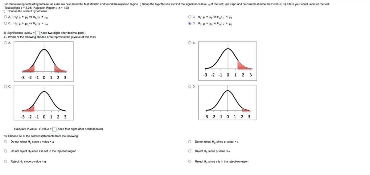 For the following tests of hypothese, assume we calculated the test statistic and found the rejection region. i) Setup the hypotheses;
Test statistic z = 2.03; Rejection Region : z> 1.28
i) Choose the correct hypotheses
Find the significance level a of the test; ii) Graph and calculate/estimate the P-value; iv) State your conclusion for the test.
O A. Ho: H = Ho vs HA: H * Ho
O B. Ho: H = Ho vs HA: H < Ho
OC. Ho: u > Ho vs HA: u = Po
O D. Ho: µ = Ho vs HA: H > Po
ii) Significance level a =(Keep two digits after decimal point)
iii) Which of the following shaded area represent the p-value of this test?
OA.
ов.
-3 -2 -1 0 1 2 3
-3 -2 -1 0 1 2 3
Oc.
OD.
-3 -2 -1 0 1 2 3
-3 -2 -1 0 1 2 3
Calculate P-value: P-value = (Keep four digits after decimal point)
iv) Choose All of the correct statements from the following:
O Do not reject H, since p-value <a
Do not reject Ho since p-value > a
O Do not reject Ho since z is not in the rejection region
O Reject Ho since p-value < a
O Reject H, since p-value > a
O Reject Ho since z is in the rejection region
O o o
