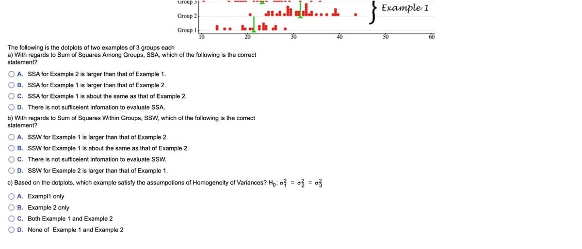 uroup 3t
Example 1
Group 2
8 ..
Group 1
10
20
50
30
40
60
The following is the dotplots of two examples of 3 groups each
a) With regards to Sum of Squares Among Groups, SSA, which of the following is the correct
statement?
O A. SSA for Example 2 is larger than that of Example 1.
O B. SSA for Example 1 is larger than that of Example 2.
O C. SSA for Example 1 is about the same as that of Example 2.
O D. There is not sufficeient infomation to evaluate SSA.
b) With regards to Sum of Squares Within Groups, SSW, which of the following is the correct
statement?
O A. SSW for Example 1 is larger than that of Example 2.
O B. SSW for Example 1 is about the same as that of Example 2.
O C. There is not sufficeient infomation to evaluate SSW.
O D. SSW for Example 2 is larger than that of Example 1.
c) Based on the dotplots, which example satisfy the assumpotions of Homogeneity of Variances? Ho: o? = o3 = o
O A. Exampl1 only
O B. Example 2 only
O C. Both Example 1 and Example 2
O D. None of Example 1 and Example 2
