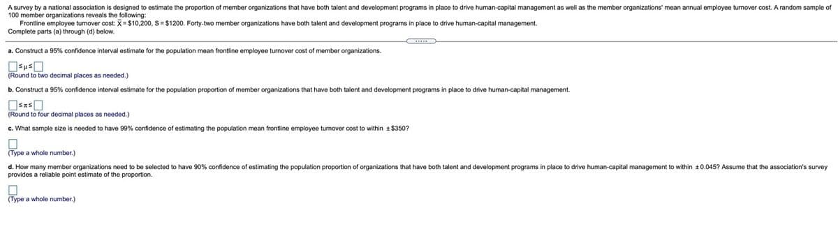 A survey by a national association is designed to estimate the proportion of member organizations that have both talent and development programs in place to drive human-capital management as well as the member organizations' mean annual employee turnover cost. A random sample of
100 member organizations reveals the following:
Frontline employee turnover cost:X=$10,200, S = $1200. Forty-two member organizations have both talent and development programs in place to drive human-capital management.
Complete parts (a) through (d) below.
a. Construct a 95% confidence interval estimate for the population mean frontline employee turnover cost
member organizations.
(Round to two decimal places as needed.)
b. Construct a 95% confidence interval estimate for the population proportion of member organizations that have both talent and development programs in place to drive human-capital management.
(Round to four decimal places as needed.)
c. What sample size is needed to have 99% confidence of estimating the population mean frontline employee turnover cost to within + $350?
(Type a whole number.)
d. How many member organizations need to be selected to have 90% confidence of estimating the population proportion of organizations that have both talent and development programs in place
provides a reliable point estimate of the proportion.
drive human-capital management to within +0.045? Assume that the association's survey
(Type a whole number.)
