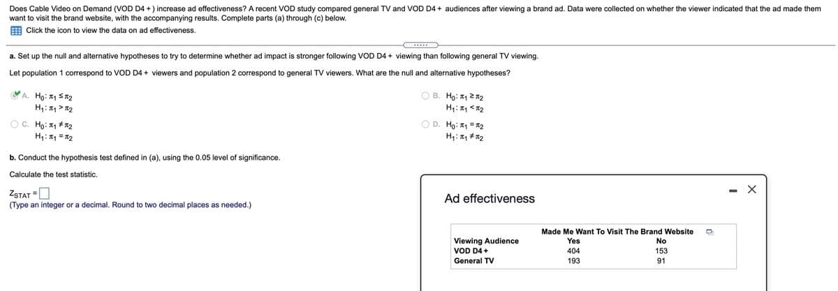 Does Cable Video on Demand (VOD D4 + ) increase ad effectiveness? A recent VOD study compared general TV and VvOD D4 + audiences after viewing a brand ad. Data were collected on whether the viewer indicated that the ad made them
want to visit the brand website, with the accompanying results. Complete parts (a) through (c) below.
E Click the icon to view the data on ad effectiveness.
a. Set up the null and alternative hypotheses to try to determine whether ad impact is stronger following VOD D4 + viewing than following general TV viewing.
Let population 1 correspond to VOD D4 + viewers and population 2 correspond to general TV viewers. What are the null and alternative hypotheses?
YA. Ho: 11 SR2
O B. Ho: 1 2 T2
H1: 퍼 > x2
O D. Ho: 1 = R2
O C. Ho: 11 # T2
H1: Tq = 12
b. Conduct the hypothesis test defined in (a), using the 0.05 level of significance.
Calculate the test statistic.
ZSTAT =
- X
Ad effectiveness
(Type an integer or a decimal. Round to two decimal places as needed.)
Made Me Want To Visit The Brand Website
Viewing Audience
VOD D4 +
Yes
No
404
153
General TV
193
91
