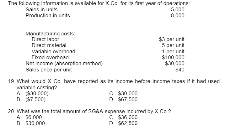 The following information is available for X Co. for its first year of operations:
Sales in units
5,000
Production in units
8,000
Manufacturing costs:
Direct labor
Direct material
$3 per unit
5 per unit
1 per unit
Variable overhead
Fixed overhead
$100,000
Net income (absorption method)
$30,000
$40
Sales price per unit
19. What would X Co. have reported as its income before income taxes if it had used
variable costing?
A. ($30,000)
C. $30,000
D. $67,500
B. ($7,500)
20. What was the total amount of SG&A expense incurred by X Co.?
A. $6,000
C. $36,000
B. $30,000
D. $62,500