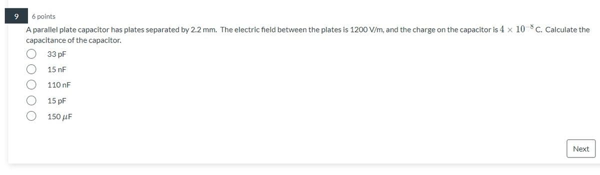 6 points
A parallel plate capacitor has plates separated by 2.2 mm. The electric field between the plates is 1200 V/m, and the charge on the capacitor is 4 x 10-8C. Calculate the
capacitance of the capacitor.
33 pF
15 nF
110 nF
15 pF
150 μ
Next
