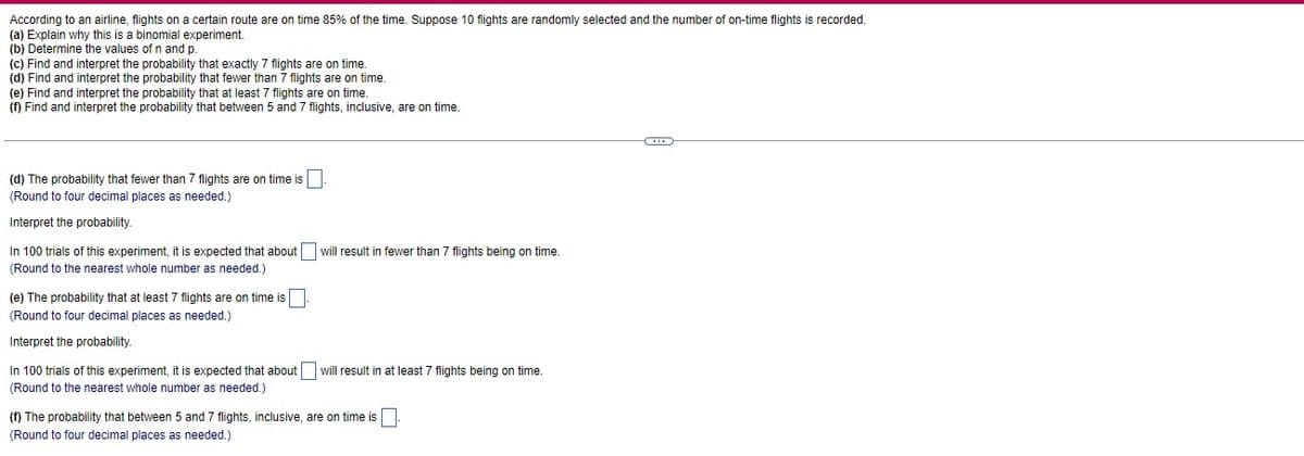 According to an airline, flights on a certain route are on time 85% of the time. Suppose 10 flights are randomly selected and the number of on-time flights is recorded.
(a) Explain why this is a binomial experiment.
(b) Determine the values of n and p.
(c) Find and interpret the probability that exactly 7 flights are on time.
(d) Find and interpret the probability that fewer than 7 flights are on time.
(e) Find and interpret the probability that at least 7 flights are on time.
(f) Find and interpret the probability that between 5 and 7 flights, inclusive, are on time.
(d) The probability that fewer than 7 flights are on time is.
(Round to four decimal places as needed.)
Interpret the probability.
In 100 trials of this experiment, it is expected that about will result in fewer than 7 flights being on time.
(Round to the nearest whole number as needed.)
(e) The probability that at least 7 flights are on time is
(Round to four decimal places as needed.)
Interpret the probability.
In 100 trials of this experiment, it is expected that about will result in at least 7 flights being on time.
(Round to the nearest whole number as needed.)
(f) The probability that between 5 and 7 flights, inclusive, are on time is.
(Round to four decimal places as needed.)