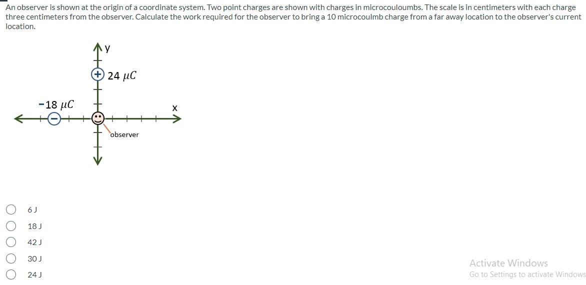 An observer is shown at the origin of a coordinate system. Two point charges are shown with charges in microcouloumbs. The scale is in centimeters with each charge
three centimeters from the observer. Calculate the work required for the observer to bring a 10 microcoulmb charge from a far away location to the observer's current
location.
24 μC
- 18 μC
observer
6J
18 J
42 J
30J
Activate Windows
24 J
Go to Settings to activate Windows
O0000
