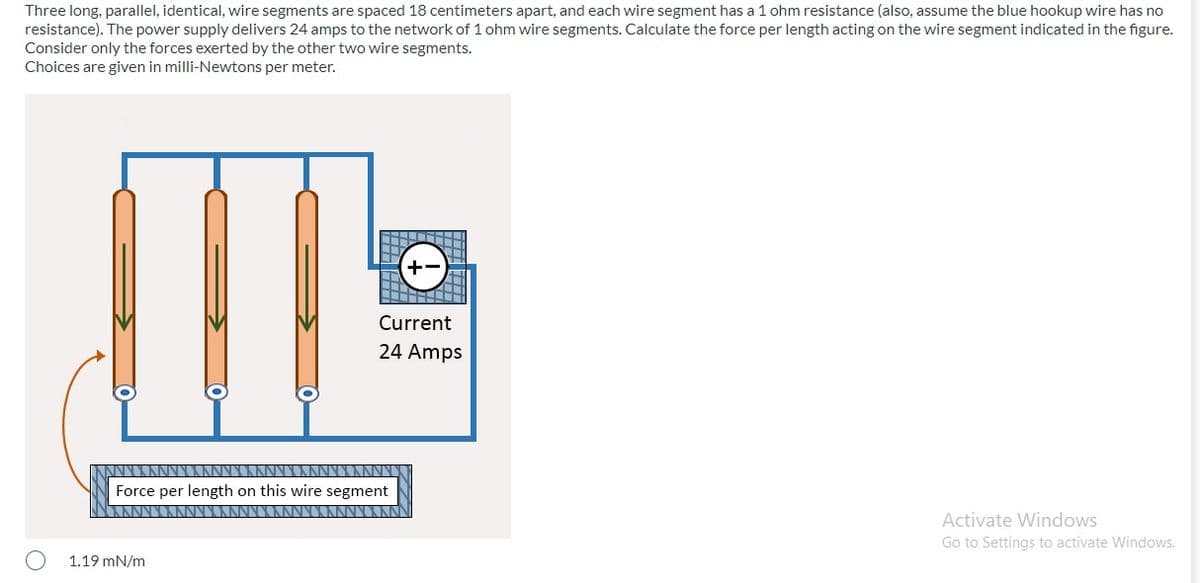 Three long, parallel, identical, wire segments are spaced 18 centimeters apart, and each wire segment has a 1 ohm resistance (also, assume the blue hookup wire has no
resistance). The power supply delivers 24 amps to the network of 1 ohm wire segments. Calculate the force per length acting on the wire segment indicated in the figure.
Consider only the forces exerted by the other two wire segments.
Choices are given in milli-Newtons per meter.
Current
24 Amps
Force per length on this wire segment
Activate Windows
Go to Settings to activate Windows.
1.19 mN/m
田田
