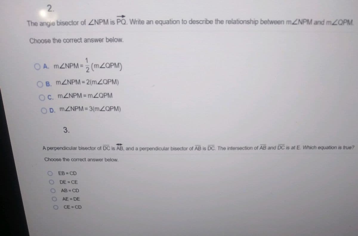 2.
The angie bisector of ZNPM is PQ. Write an equation to describe the relationship between MZNPM and mOPM
Choose the correct answer below.
1
O A. MZNPM =5 (MZQPM)
O B. MZNPM = 2(MZQPM)
OC. MZNPM = MZQPM
O D. MZNPM = 3(MZQPM)
3.
A perpendicular bisector of DC is AB, and a perpendicular bisector of AB is DC. The intersection of AB and DC is at E. Which equation is true?
Choose the correct answer below.
O EB=CD
O DE= CE
O AB CD
AE = DE
CE = CD
