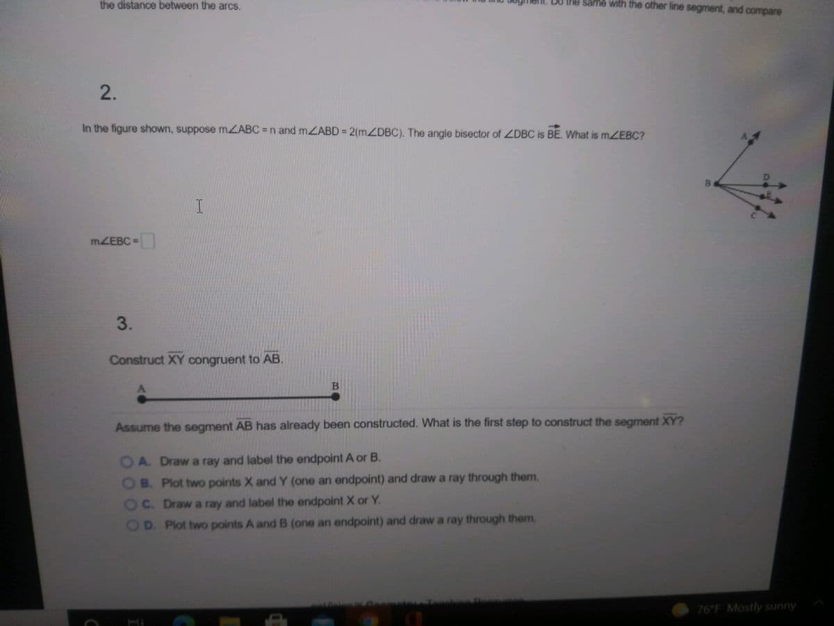 the distance between the arcs.
same with the other line segment, and compare
2.
In the figure shown, suppose MZABC n and mZABD = 2(MZDBC). The angle bisector of LDBC is BE. What is mZEBC?
MZEBC =
3.
Construct XY congruent to AB.
Assume the segment AB has already been constructed. What is the first step to construct the segment XY?
OA. Draw a ray and label the endpoint A or B.
OB. Plot two points X and Y (one an endpoint) and draw a ray through them.
OC. Draw a ray and label the endpoint X or Y.
OD. Plot two points A and B (one an endpoint) and draw a ray through them.
76 F Mostly sunny
B.
