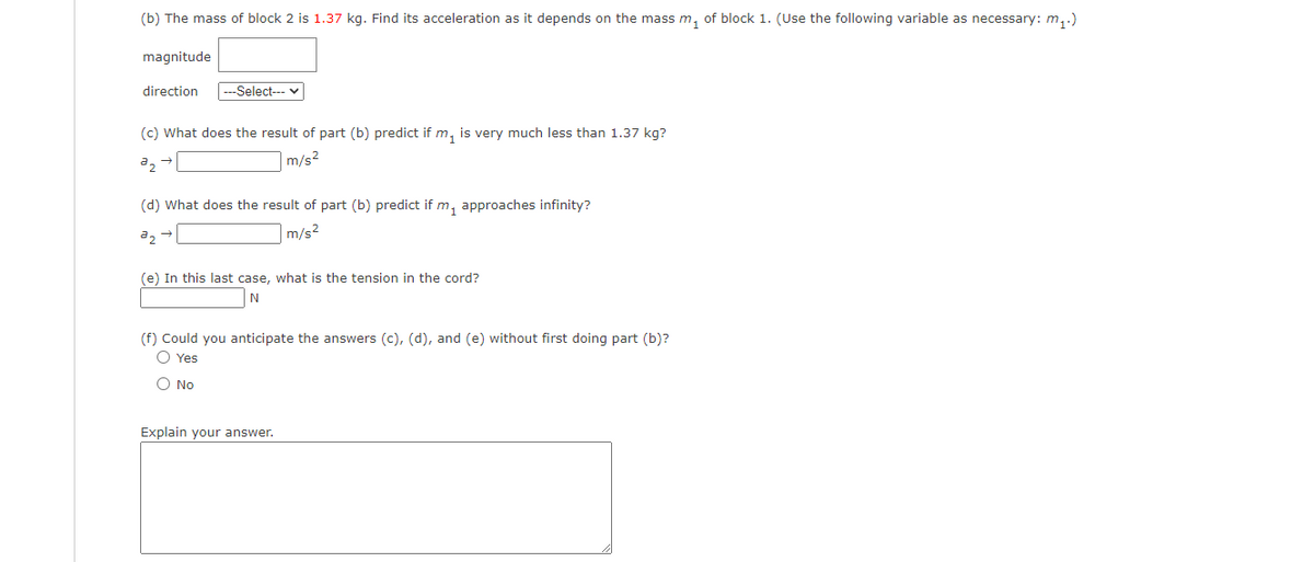 (b) The mass of block 2 is 1.37 kg. Find its acceleration as it depends on the mass m, of block 1. (Use the following variable as necessary: m,)
magnitude
direction
---Select--- v
(c) What does the result of part (b) predict if m, is very much less than 1.37 kg?
m/s2
(d) What does the result of part (b) predict if m, approaches infinity?
a2
|m/s2
(e) In this last case, what is the tension in the cord?
(f) Could you anticipate the answers (c), (d), and (e) without first doing part (b)?
O Yes
O No
Explain your answer.
