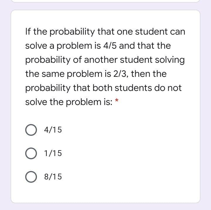 If the probability that one student can
solve a problem is 4/5 and that the
probability of another student solving
the same problem is 2/3, then the
probability that both students do not
solve the problem is: *
O 4/15
O 1/15
O 8/15
