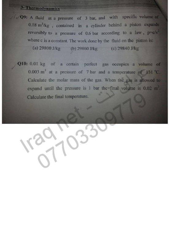 3. Thermodynamics
Q9: A fluid at a pressure of 3 bar, and with specific volume of
0.18 m/kg , contained in a cylinder hchind a piston expands
reversibly to a pressure of 0.6 bar according to a law, p-c/v
where c is a constant. The work done by the fluid on the piston is:
(a) 29800 J/kg
(b) 29860 J/kg
(e) 29840 J/kg
Q10: 0.01 kg of a certain perfect gas occupies a volume of
0.003 m' at a pressure of 7 bar and a temperature of 31 °C.
Calculate the molar mass of the gas. When the gas is allowed to
expand until the pressure is l bar the final volume is 0.02 m
Calculate the final temperature.
Iraqet -
07703309779
