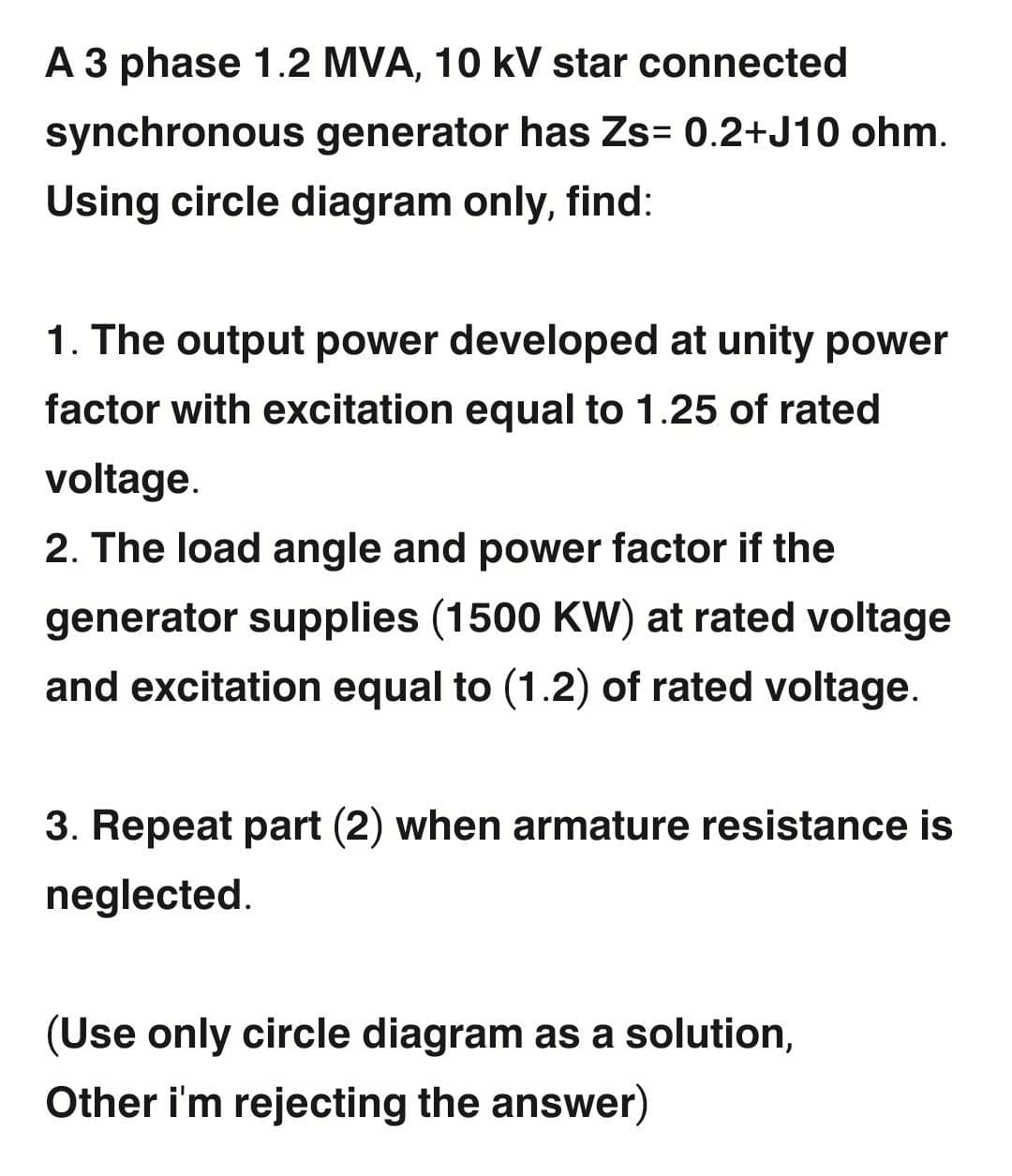 A 3 phase 1.2 MVA, 10 kV star connected
synchronous generator has Zs= 0.2+J10 ohm.
Using circle diagram only, find:
1. The output power developed at unity power
factor with excitation equal to 1.25 of rated
voltage.
2. The load angle and power factor if the
generator supplies (1500 KW) at rated voltage
and excitation equal to (1.2) of rated voltage.
3. Repeat part (2) when armature resistance is
neglected.
(Use only circle diagram as a solution,
Other i'm rejecting the answer)
