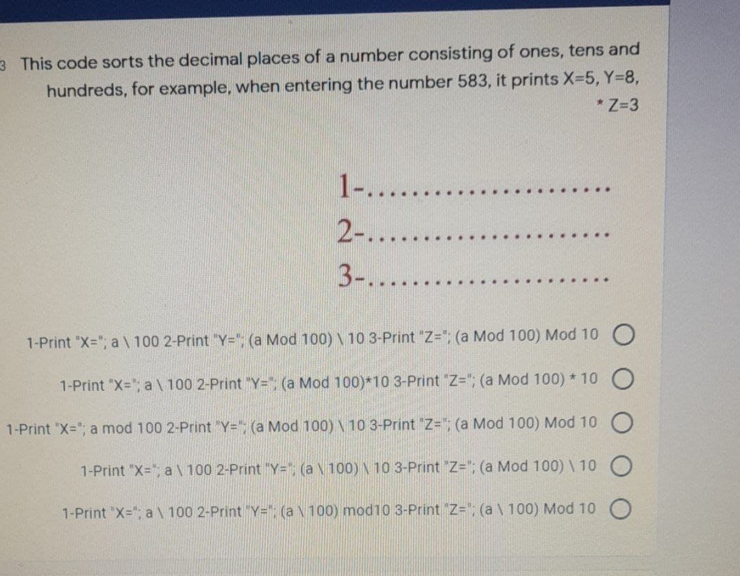 3 This code sorts the decimal places of a number consisting of ones, tens and
hundreds, for example, when entering the number 583, it prints X-5, Y-8,
* Z=3
1-......
2-....
. .··
3-......
1-Print "X="; a \ 100 2-Print "Y="; (a Mod 100)\ 10 3-Print "Z="; (a Mod 100) Mod 10 C
1-Print "X="; a \ 100 2-Print "Y="; (a Mod 100)*10 3-Print "Z="; (a Mod 100) * 10
1-Print "X="; a mod 100 2-Print "Y="; (a Mod 100) \ 10 3-Print "Z="; (a Mod 100) Mod 10
1-Print "X="; a N 100 2-Print "Y=", (a N 100) \ 10 3-Print Z="; (a Mod 100) \ 10
1-Print "X="; a \ 100 2-Print "Y="; (a N100) mod10 3-Print Z="; (a \ 100) Mod 10
