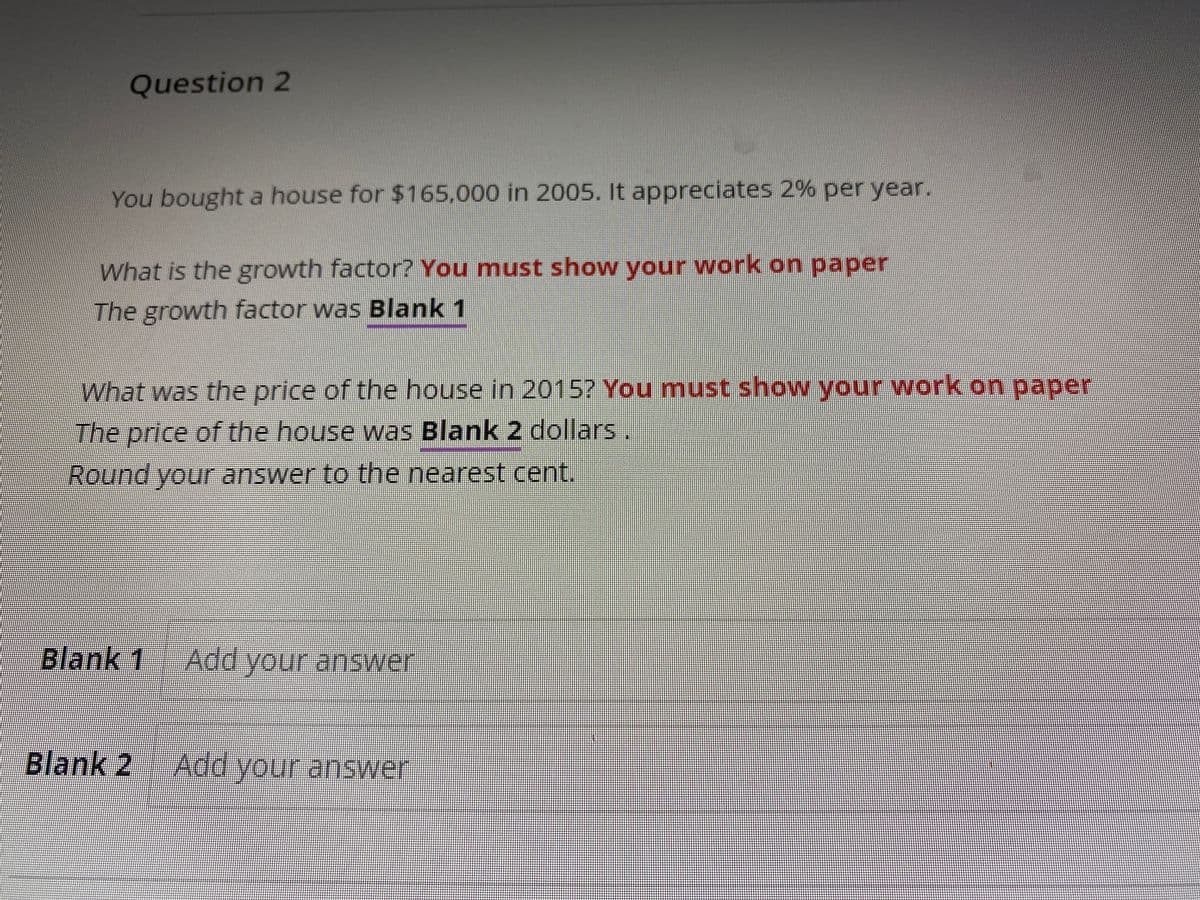 Question 2
You bought a house for $165,000 in 2005. It appreciates 2% per year.
What is the growth factor? You must show your work on paper
The growth factor was Blank 1
What was the price of the house in 2015? You must show your work on paper
The price of the house was Blank 2 dollars.
Round your answer to the nearest cent.
Blank 1 Add your answer
Blank 2 Add your answer