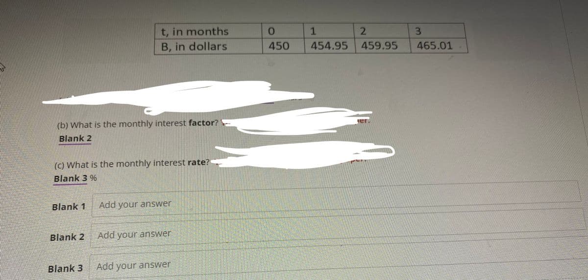 (b) What is the monthly interest factor?
Blank 2
(c) What is the monthly interest rate?
Blank 3 %
Blank 1
t, in months
B, in dollars
Blank 2
Blank 3
Add your answer
Add your answer
Add your answer
0
450
1
454.95
2
459.95
3
465.01