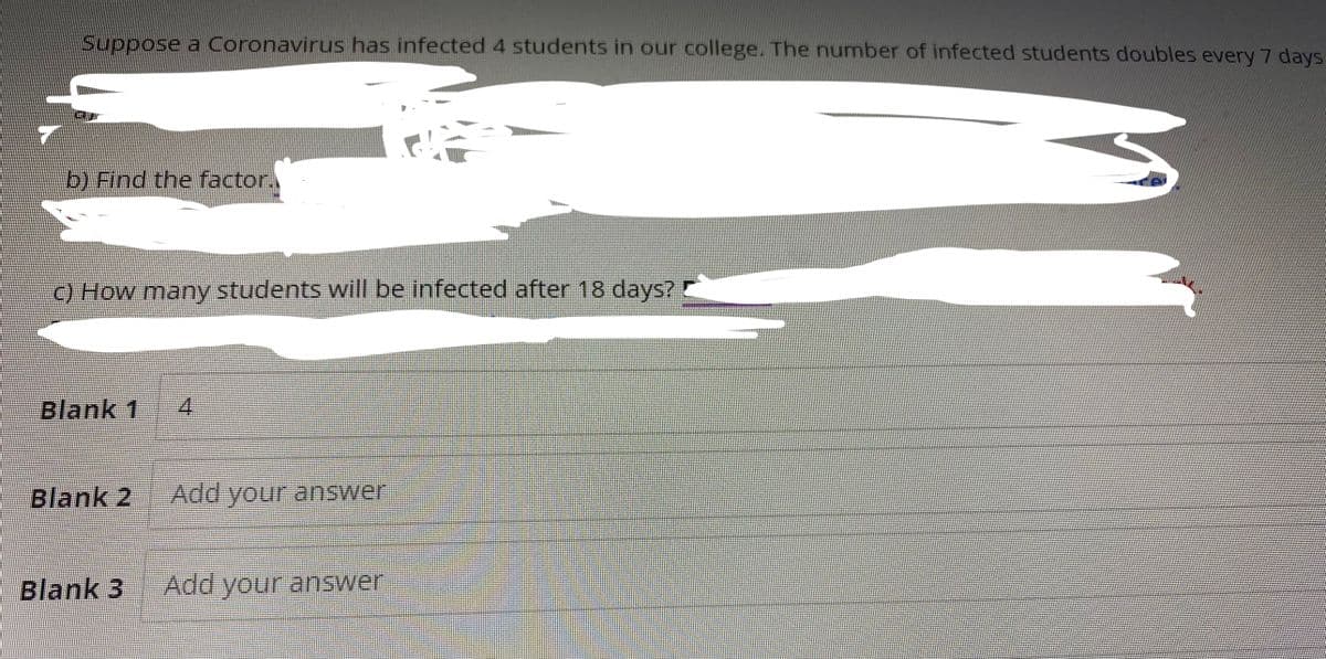 Suppose a Coronavirus has infected 4 students in our college. The number of infected students doubles every 7 days
b) Find the factor.
c) How many students will be infected after 18 days?
Blank 1 4
Blank 2 Add your answer
Blank 3 Add your answer
S