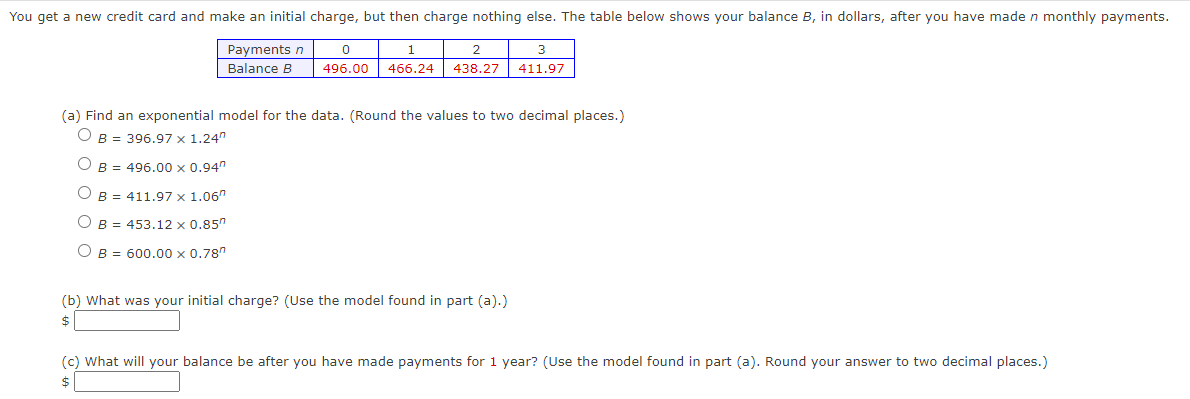 You get a new credit card and make an initial charge, but then charge nothing else. The table below shows your balance B, in dollars, after you have made n monthly payments.
0
1
2
3
Payments n
Balance B
496.00 466.24 438.27 411.97
(a) Find an exponential model for the data. (Round the values to two decimal places.)
OB = 396.97 x 1.24"
OB = 496.00 x 0.94"
B =
OB =
O B =
411.97 x
1.06
453.12 x 0.85"
600.00 x 0.78"
(b) What was your initial charge? (Use the model found in part (a).)
$
(c) What will your balance be after you have made payments for 1 year? (Use the model found in part (a). Round your answer to two decimal places.)
$