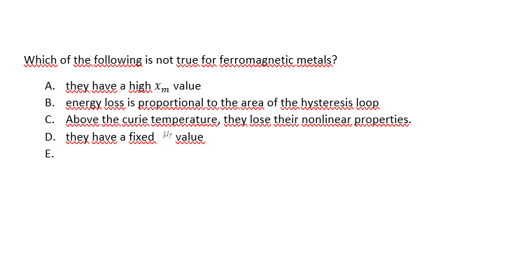 Which of the following is not true for ferromagnetic metals?
A. they have a high xm value
B. energy loss is proportional to the area of the hysteresis loop
C. Above the curie temperature, they lose their nonlinear properties.
D. they have a fixed Hr value
www
E.
