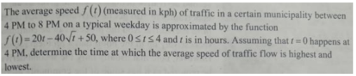 The average speed f(t) (measured in kph) of traffic in a certain municipality between
4 PM to 8 PM on a typical weekday is approximated by the function
S) - 201 - 40/1 + 50, where 0sts4 and t is in hours. Assuming that t= 0 happens at
4 PM, determine the time at which the average speed of traffic flow is highest and
lowest.
