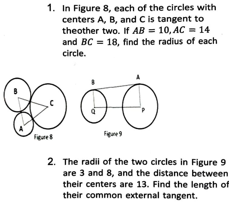 1. In Figure 8, each of the circles with
centers A, B, and C is tangent to
theother two. If AB = 10,AC = 14
and BC = 18, find the radius of each
circle.
A
A
Figure 8
Figure 9
2. The radii of the two circles in Figure 9
are 3 and 8, and the distance between
their centers are 13. Find the length of
their common external tangent.
