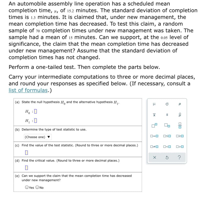 An automobile assembly line operation has a scheduled mean
completion time, µ, of 15.2 minutes. The standard deviation of completion
times is 1.3 minutes. It is claimed that, under new management, the
mean completion time has decreased. To test this claim, a random
sample of 70 completion times under new management was taken. The
sample had a mean of 15 minutes. Can we support, at the 0.05 level of
significance, the claim that the mean completion time has decreased
under new management? Assume that the standard deviation of
completion times has not changed.
Perform a one-tailed test. Then complete the parts below.
Carry your intermediate computations to three or more decimal places,
and round your responses as specified below. (If necessary, consult a
list of formulas.)
(a) State the null hypothesis H, and the alternative hypothesis H.
P
H :
H :0
(b) Determine the type of test statistic to use.
O=0 OsO
(Choose one)
(c) Find the value of the test statistic. (Round to three or more decimal places.)
?
(d) Find the critical value. (Round to three or more decimal places.)
(e) Can we support the claim that the mean completion time has decreased
under new management?
OYes ONo
