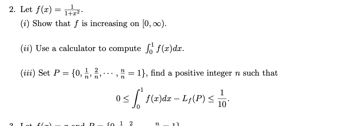 2. Let \( f(x) = \frac{1}{1+x^2} \).

(i) Show that \( f \) is increasing on \([0, \infty)\).

(ii) Use a calculator to compute \(\int_0^1 f(x) \, dx\).

(iii) Set \( P = \{0, \frac{1}{n}, \frac{2}{n}, \cdots, \frac{n}{n} = 1\} \), find a positive integer \( n \) such that

\[
0 \leq \int_0^1 f(x) \, dx - L_f(P) \leq \frac{1}{10}.
\]