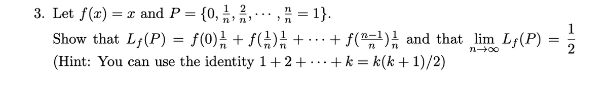 Let \( f(x) = x \) and \( P = \left\{ 0, \frac{1}{n}, \frac{2}{n}, \ldots, \frac{n}{n} = 1 \right\} \).

Show that 

\[
L_f(P) = f(0)\frac{1}{n} + f\left(\frac{1}{n}\right)\frac{1}{n} + \cdots + f\left(\frac{n-1}{n}\right)\frac{1}{n}
\]

and that 

\[
\lim_{n \to \infty} L_f(P) = \frac{1}{2}
\]

(Hint: You can use the identity \( 1 + 2 + \cdots + k = k(k + 1)/2 \))