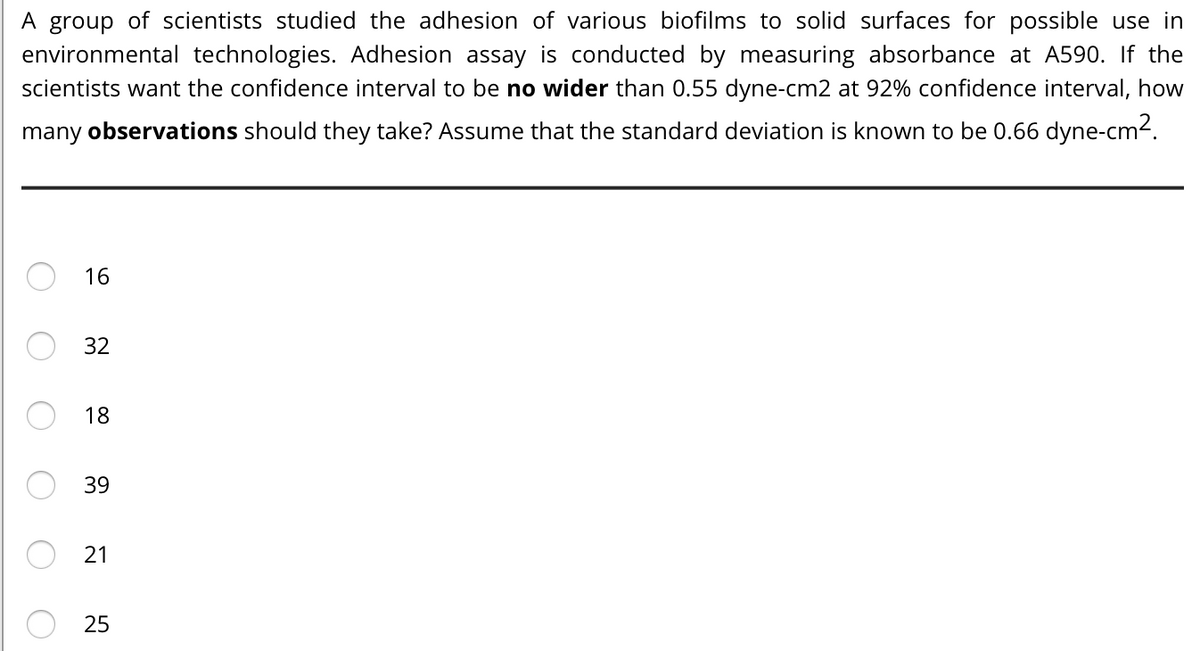 A group of scientists studied the adhesion of various biofilms to solid surfaces for possible use in
environmental technologies. Adhesion assay is conducted by measuring absorbance at A590. If the
scientists want the confidence interval to be no wider than 0.55 dyne-cm2 at 92% confidence interval, how
many observations should they take? Assume that the standard deviation is known to be 0.66 dyne-cm2.
16
32
18
39
21
25
