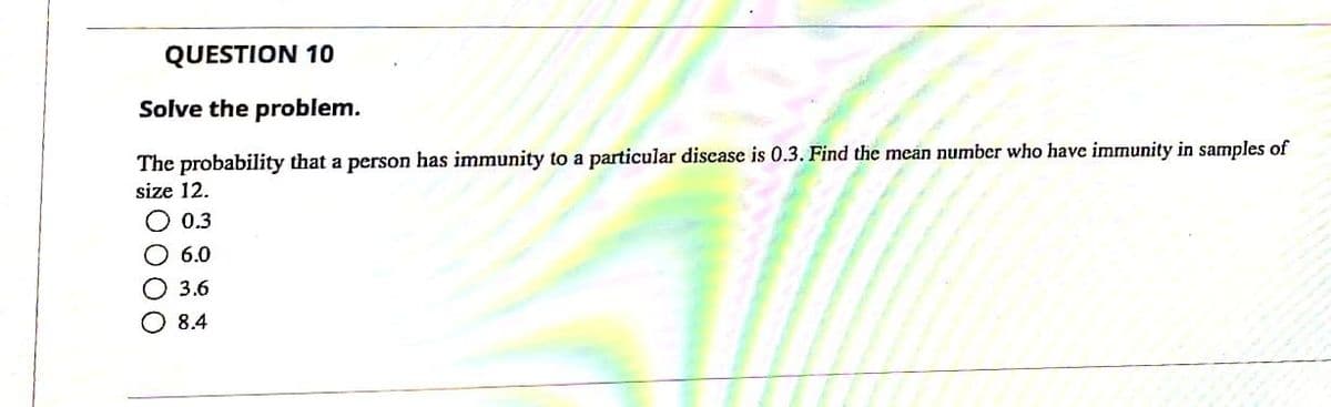 QUESTION 10
Solve the problem.
The probability that a person has immunity to a particular discase is 0.3. Find the mean number who have immunity in samples of
size 12.
O 0.3
O 6.0
О 3.6
O 8.4
