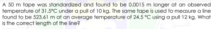 A 50 m tape was standardized and found to be 0.0015 m longer at an observed
temperature of 31.5°C under a pull of 10 kg. The same tape is used to measure a line
found to be 523.61 m at an average temperature of 24.5 °C using a pull 12 kg. What
is the correct length of the line?
