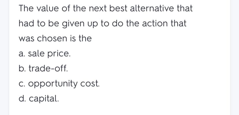 The value of the next best alternative that
had to be given up to do the action that
was chosen is the
a. sale price.
b. trade-off.
C. opportunity cost.
d. capital.
