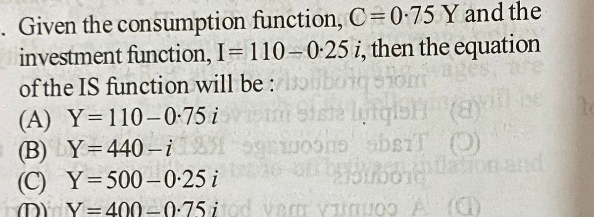 . Given the consumption function, C=0-75 Y and the
investment function, I=110-0:25 i, then the equation
of the IS function will be : oubonqom
(A) Y=110–0-75 i
(B) Y=440-i
(C) Y=500–0-25 i
M) Y=400-0:75 i
%3D
dation and
%3D
