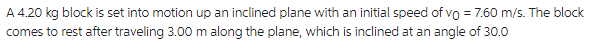 A 4.20 kg block is set into motion up an inclined plane with an initial speed of vo = 7.60 m/s. The block
comes to rest after traveling 3.00 m along the plane, which is inclined at an angle of 30.0