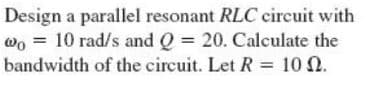 Design a parallel resonant RLC circuit with
wo = 10 rad/s and Q = 20. Calculate the
bandwidth of the circuit. Let R = 10 02.