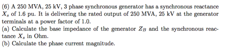 (6) A 250 MVA, 25 kV, 3 phase synchronous generator has a synchronous reactance
X, of 1.6 pu. It is delivering the rated output of 250 MVA, 25 kV at the generator
terminals at a power factor of 1.0.
(a) Calculate the base impedance of the generator Zв and the synchronous reac-
tance X, in Ohm.
(b) Calculate the phase current magnitude.