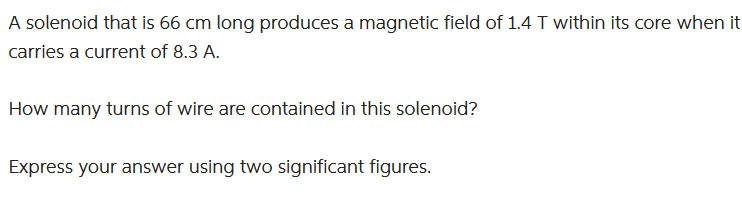 A solenoid that is 66 cm long produces a magnetic field of 1.4 T within its core when it
carries a current of 8.3 A.
How many turns of wire are contained in this solenoid?
Express your answer using two significant figures.