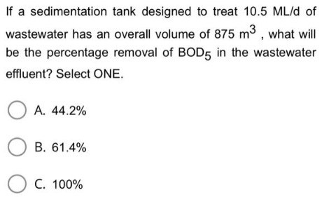 If a sedimentation tank designed to treat 10.5 ML/d of
wastewater has an overall volume of 875 m3, what will
be the percentage removal of BOD5 in the wastewater
effluent? Select ONE.
OA. 44.2%
OB. 61.4%
C. 100%